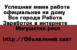 Успешная мама(работа официальная на дому) - Все города Работа » Заработок в интернете   . Ингушетия респ.